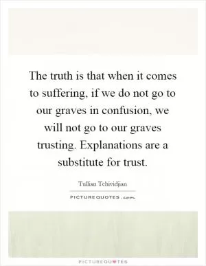 The truth is that when it comes to suffering, if we do not go to our graves in confusion, we will not go to our graves trusting. Explanations are a substitute for trust Picture Quote #1