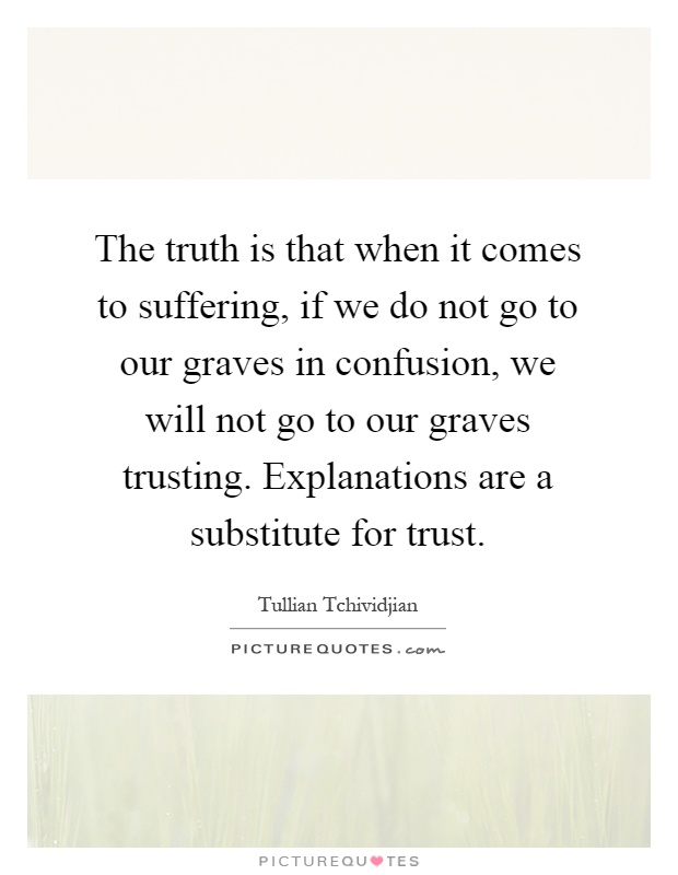 The truth is that when it comes to suffering, if we do not go to our graves in confusion, we will not go to our graves trusting. Explanations are a substitute for trust Picture Quote #1