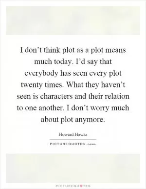 I don’t think plot as a plot means much today. I’d say that everybody has seen every plot twenty times. What they haven’t seen is characters and their relation to one another. I don’t worry much about plot anymore Picture Quote #1