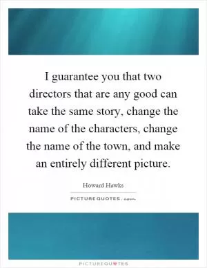 I guarantee you that two directors that are any good can take the same story, change the name of the characters, change the name of the town, and make an entirely different picture Picture Quote #1