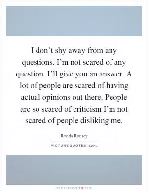 I don’t shy away from any questions. I’m not scared of any question. I’ll give you an answer. A lot of people are scared of having actual opinions out there. People are so scared of criticism I’m not scared of people disliking me Picture Quote #1