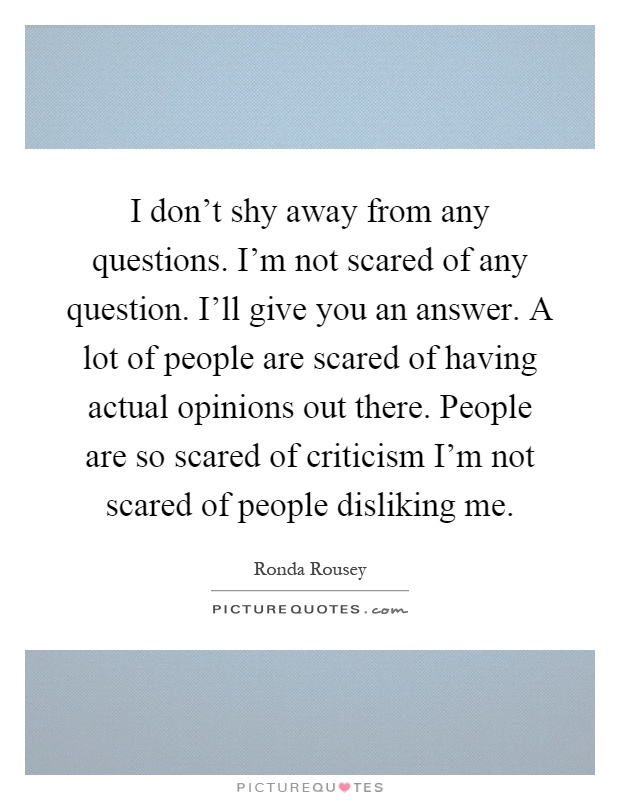 I don't shy away from any questions. I'm not scared of any question. I'll give you an answer. A lot of people are scared of having actual opinions out there. People are so scared of criticism I'm not scared of people disliking me Picture Quote #1
