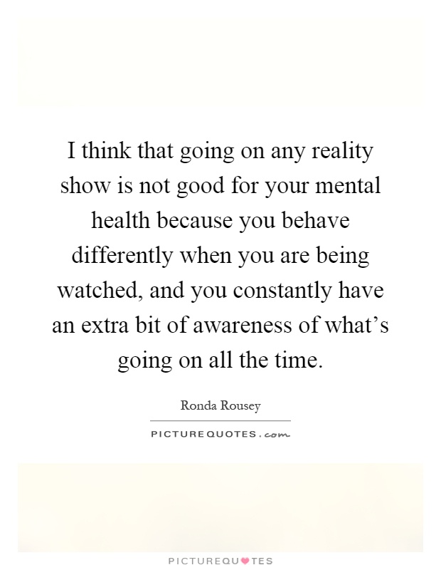 I think that going on any reality show is not good for your mental health because you behave differently when you are being watched, and you constantly have an extra bit of awareness of what's going on all the time Picture Quote #1