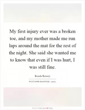 My first injury ever was a broken toe, and my mother made me run laps around the mat for the rest of the night. She said she wanted me to know that even if I was hurt, I was still fine Picture Quote #1