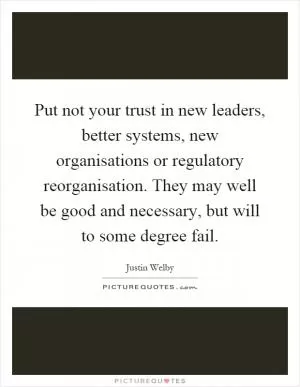 Put not your trust in new leaders, better systems, new organisations or regulatory reorganisation. They may well be good and necessary, but will to some degree fail Picture Quote #1