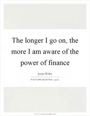 The longer I go on, the more I am aware of the power of finance Picture Quote #1