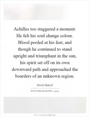 Achilles too staggered a moment. He felt his soul change colour. Blood pooled at his feet, and though he continued to stand upright and triumphant in the sun, his spirit set off on its own downward path and approached the boarders of an unknown region Picture Quote #1