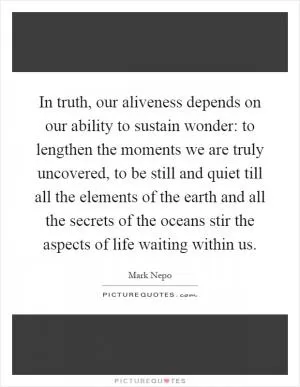 In truth, our aliveness depends on our ability to sustain wonder: to lengthen the moments we are truly uncovered, to be still and quiet till all the elements of the earth and all the secrets of the oceans stir the aspects of life waiting within us Picture Quote #1