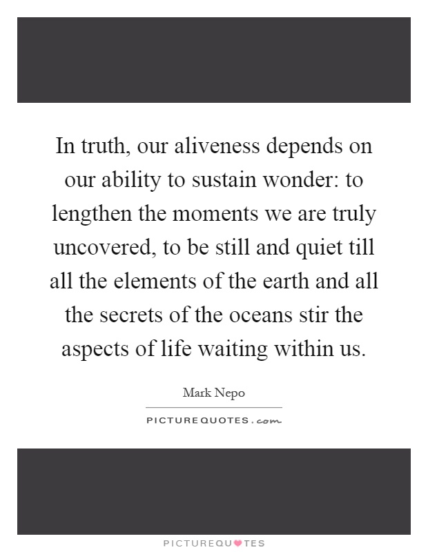 In truth, our aliveness depends on our ability to sustain wonder: to lengthen the moments we are truly uncovered, to be still and quiet till all the elements of the earth and all the secrets of the oceans stir the aspects of life waiting within us Picture Quote #1