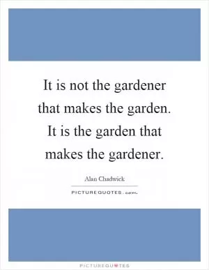 It is not the gardener that makes the garden. It is the garden that makes the gardener Picture Quote #1