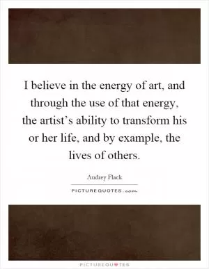 I believe in the energy of art, and through the use of that energy, the artist’s ability to transform his or her life, and by example, the lives of others Picture Quote #1