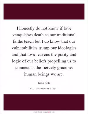 I honestly do not know if love vanquishes death as our traditional faiths teach but I do know that our vulnerabilities trump our ideologies and that love leavens the purity and logic of our beliefs propelling us to connect as the fiercely gracious human beings we are Picture Quote #1