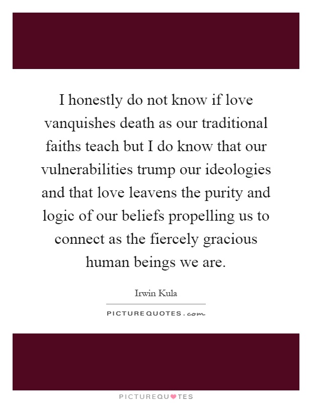 I honestly do not know if love vanquishes death as our traditional faiths teach but I do know that our vulnerabilities trump our ideologies and that love leavens the purity and logic of our beliefs propelling us to connect as the fiercely gracious human beings we are Picture Quote #1