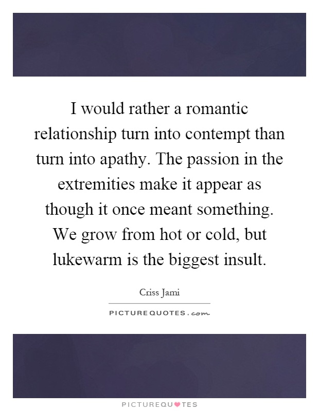 I would rather a romantic relationship turn into contempt than turn into apathy. The passion in the extremities make it appear as though it once meant something. We grow from hot or cold, but lukewarm is the biggest insult Picture Quote #1
