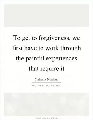 To get to forgiveness, we first have to work through the painful experiences that require it Picture Quote #1