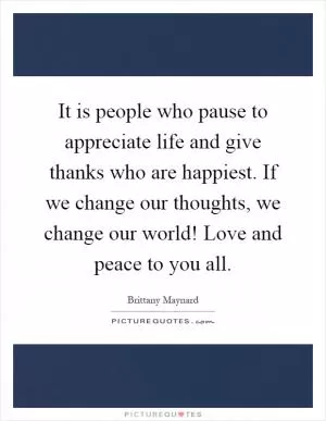 It is people who pause to appreciate life and give thanks who are happiest. If we change our thoughts, we change our world! Love and peace to you all Picture Quote #1