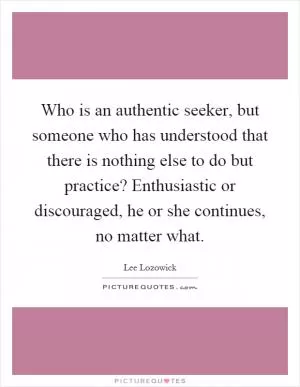 Who is an authentic seeker, but someone who has understood that there is nothing else to do but practice? Enthusiastic or discouraged, he or she continues, no matter what Picture Quote #1