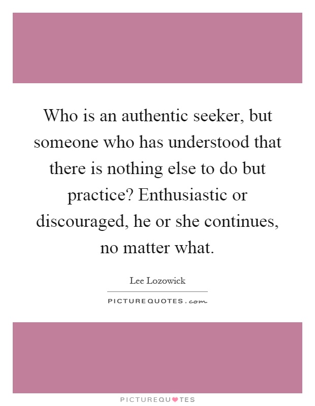 Who is an authentic seeker, but someone who has understood that there is nothing else to do but practice? Enthusiastic or discouraged, he or she continues, no matter what Picture Quote #1