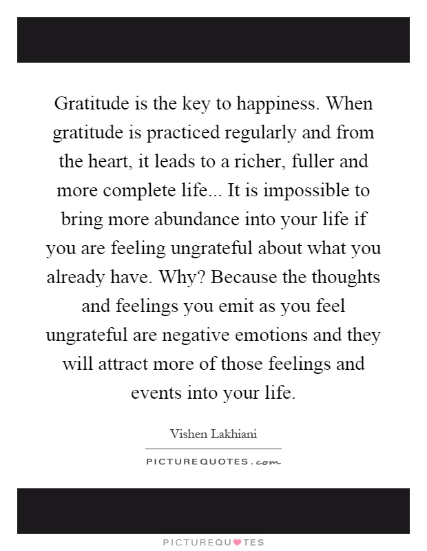 Gratitude is the key to happiness. When gratitude is practiced regularly and from the heart, it leads to a richer, fuller and more complete life... It is impossible to bring more abundance into your life if you are feeling ungrateful about what you already have. Why? Because the thoughts and feelings you emit as you feel ungrateful are negative emotions and they will attract more of those feelings and events into your life Picture Quote #1