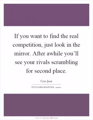 If you want to find the real competition, just look in the mirror. After awhile you’ll see your rivals scrambling for second place Picture Quote #1