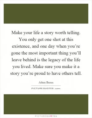 Make your life a story worth telling. You only get one shot at this existence, and one day when you’re gone the most important thing you’ll leave behind is the legacy of the life you lived. Make sure you make it a story you’re proud to have others tell Picture Quote #1