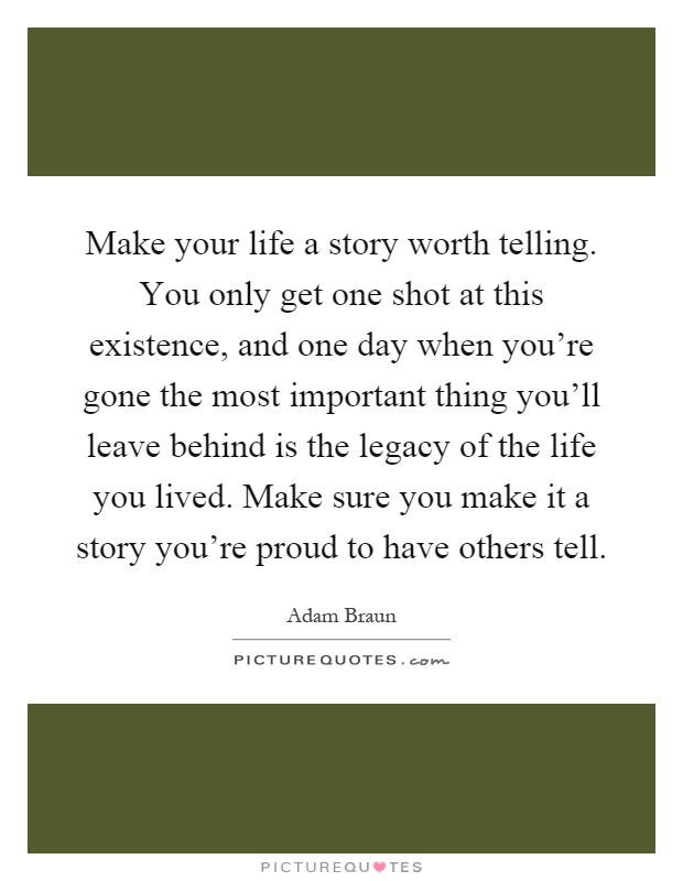 Make your life a story worth telling. You only get one shot at this existence, and one day when you're gone the most important thing you'll leave behind is the legacy of the life you lived. Make sure you make it a story you're proud to have others tell Picture Quote #1