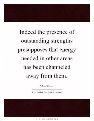 Indeed the presence of outstanding strengths presupposes that energy needed in other areas has been channeled away from them Picture Quote #1
