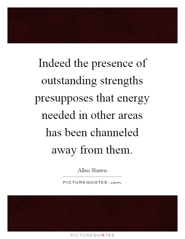 Indeed the presence of outstanding strengths presupposes that energy needed in other areas has been channeled away from them Picture Quote #1