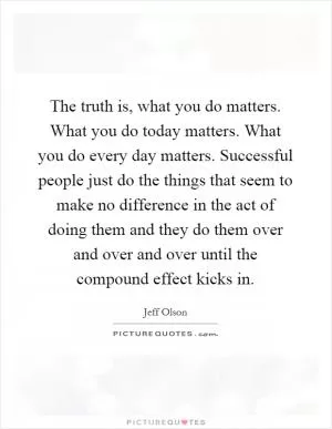 The truth is, what you do matters. What you do today matters. What you do every day matters. Successful people just do the things that seem to make no difference in the act of doing them and they do them over and over and over until the compound effect kicks in Picture Quote #1
