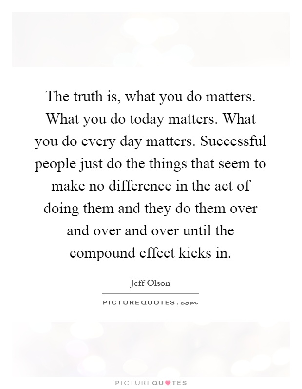 The truth is, what you do matters. What you do today matters. What you do every day matters. Successful people just do the things that seem to make no difference in the act of doing them and they do them over and over and over until the compound effect kicks in Picture Quote #1