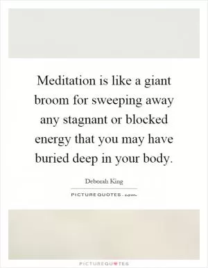 Meditation is like a giant broom for sweeping away any stagnant or blocked energy that you may have buried deep in your body Picture Quote #1