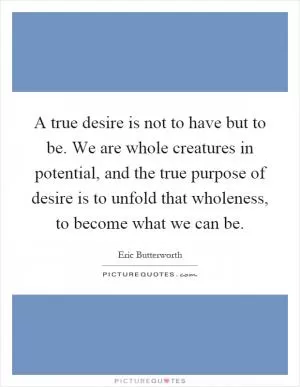 A true desire is not to have but to be. We are whole creatures in potential, and the true purpose of desire is to unfold that wholeness, to become what we can be Picture Quote #1