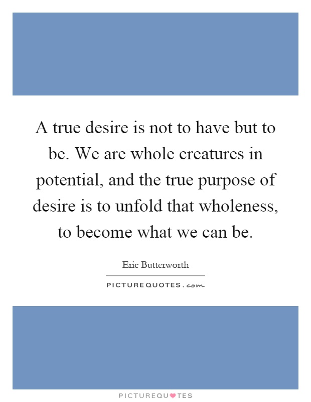 A true desire is not to have but to be. We are whole creatures in potential, and the true purpose of desire is to unfold that wholeness, to become what we can be Picture Quote #1