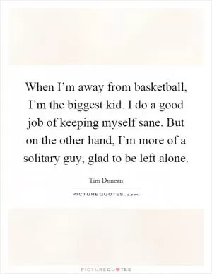 When I’m away from basketball, I’m the biggest kid. I do a good job of keeping myself sane. But on the other hand, I’m more of a solitary guy, glad to be left alone Picture Quote #1