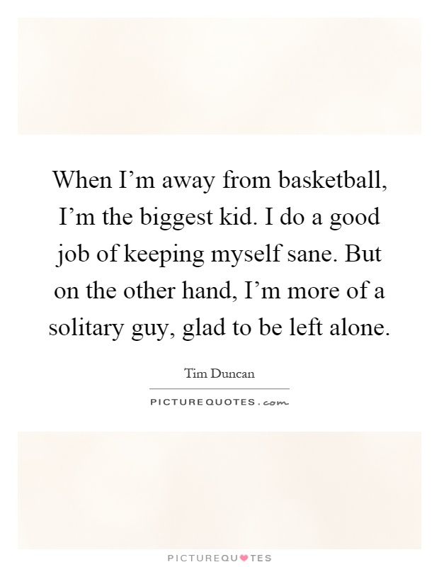 When I'm away from basketball, I'm the biggest kid. I do a good job of keeping myself sane. But on the other hand, I'm more of a solitary guy, glad to be left alone Picture Quote #1