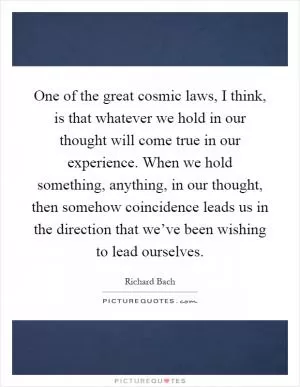 One of the great cosmic laws, I think, is that whatever we hold in our thought will come true in our experience. When we hold something, anything, in our thought, then somehow coincidence leads us in the direction that we’ve been wishing to lead ourselves Picture Quote #1