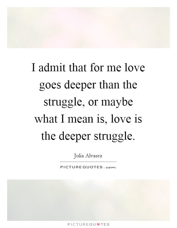 I admit that for me love goes deeper than the struggle, or maybe what I mean is, love is the deeper struggle Picture Quote #1