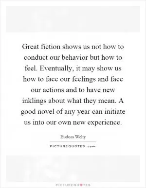 Great fiction shows us not how to conduct our behavior but how to feel. Eventually, it may show us how to face our feelings and face our actions and to have new inklings about what they mean. A good novel of any year can initiate us into our own new experience Picture Quote #1