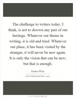 The challenge to writers today, I think, is not to disown any part of our heritage. Whatever our theme in writing, it is old and tried. Whatever our place, it has been visited by the stranger, it will never be new again. It is only the vision that can be new; but that is enough Picture Quote #1