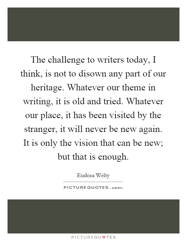 The challenge to writers today, I think, is not to disown any part of our heritage. Whatever our theme in writing, it is old and tried. Whatever our place, it has been visited by the stranger, it will never be new again. It is only the vision that can be new; but that is enough Picture Quote #1
