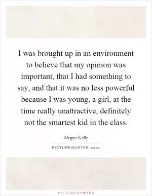 I was brought up in an environment to believe that my opinion was important, that I had something to say, and that it was no less powerful because I was young, a girl, at the time really unattractive, definitely not the smartest kid in the class Picture Quote #1