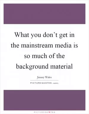 What you don’t get in the mainstream media is so much of the background material Picture Quote #1
