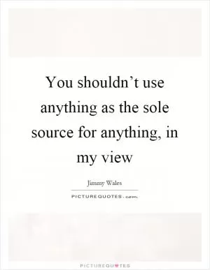 You shouldn’t use anything as the sole source for anything, in my view Picture Quote #1
