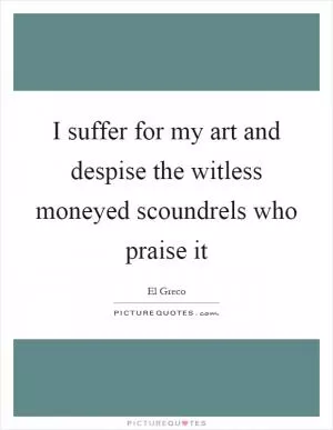 I suffer for my art and despise the witless moneyed scoundrels who praise it Picture Quote #1