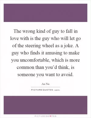 The wrong kind of guy to fall in love with is the guy who will let go of the steering wheel as a joke. A guy who finds it amusing to make you uncomfortable, which is more common than you’d think, is someone you want to avoid Picture Quote #1