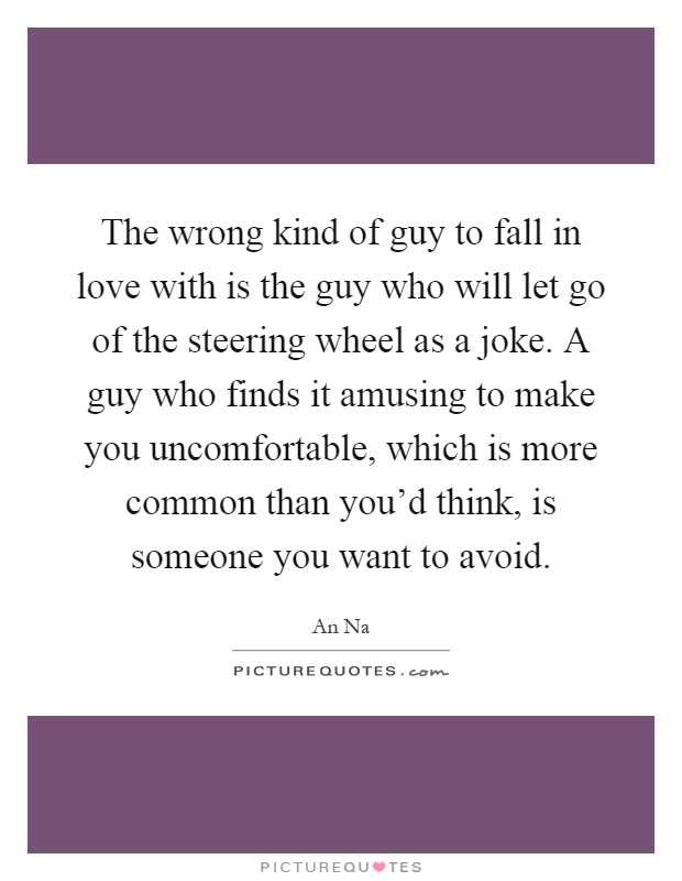 The wrong kind of guy to fall in love with is the guy who will let go of the steering wheel as a joke. A guy who finds it amusing to make you uncomfortable, which is more common than you'd think, is someone you want to avoid Picture Quote #1