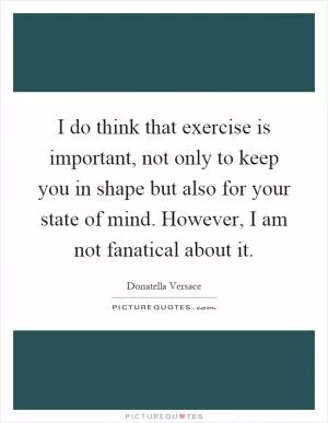 I do think that exercise is important, not only to keep you in shape but also for your state of mind. However, I am not fanatical about it Picture Quote #1