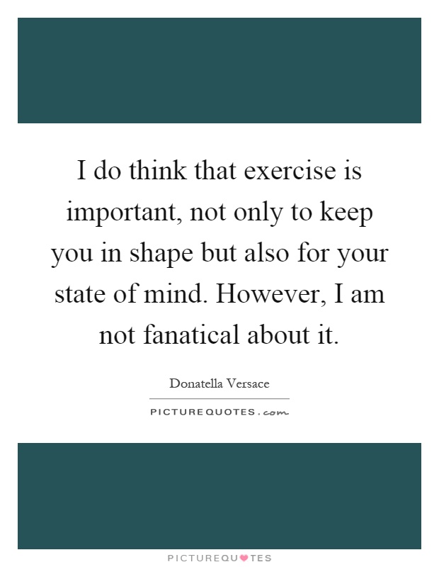 I do think that exercise is important, not only to keep you in shape but also for your state of mind. However, I am not fanatical about it Picture Quote #1