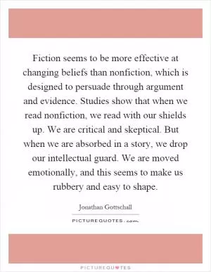 Fiction seems to be more effective at changing beliefs than nonfiction, which is designed to persuade through argument and evidence. Studies show that when we read nonfiction, we read with our shields up. We are critical and skeptical. But when we are absorbed in a story, we drop our intellectual guard. We are moved emotionally, and this seems to make us rubbery and easy to shape Picture Quote #1