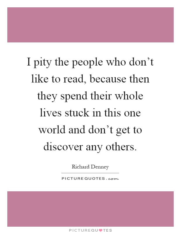 I pity the people who don't like to read, because then they spend their whole lives stuck in this one world and don't get to discover any others Picture Quote #1